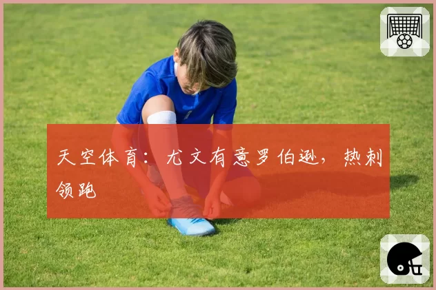 天空体育:尤文有意罗伯逊,热刺领跑