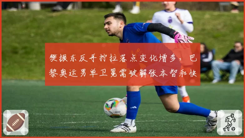 樊振东反手拧拉落点变化增多,巴黎奥运男单卫冕需破解张本智和快撕