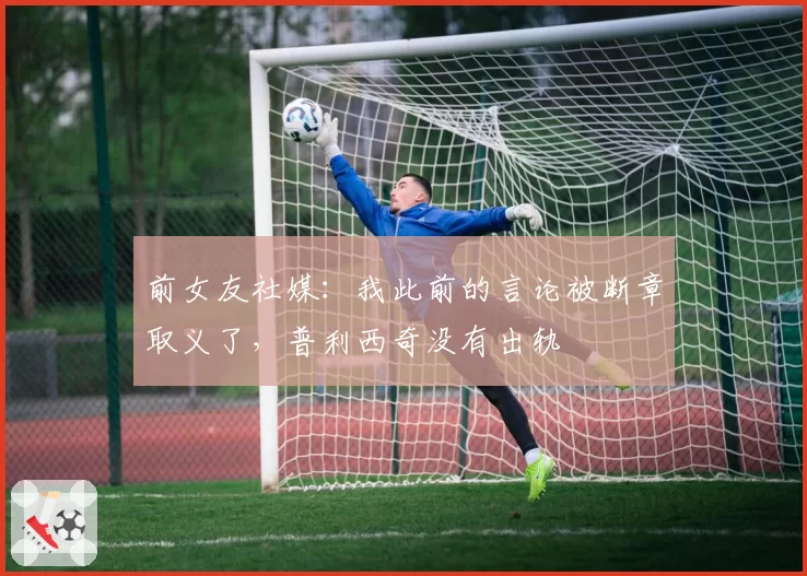 前女友社媒:我此前的言论被断章取义了,普利西奇没有出轨