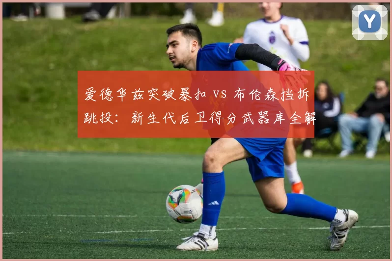 爱德华兹突破暴扣 vs 布伦森挡拆跳投:新生代后卫得分武器库全解析