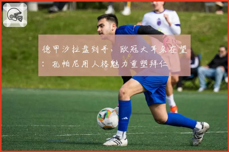 德甲沙拉盘到手，欧冠大耳朵在望：孔帕尼用人格魅力重塑拜仁