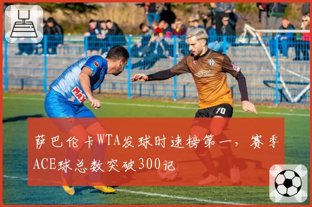 萨巴伦卡WTA发球时速榜第一,赛季ACE球总数突破300记