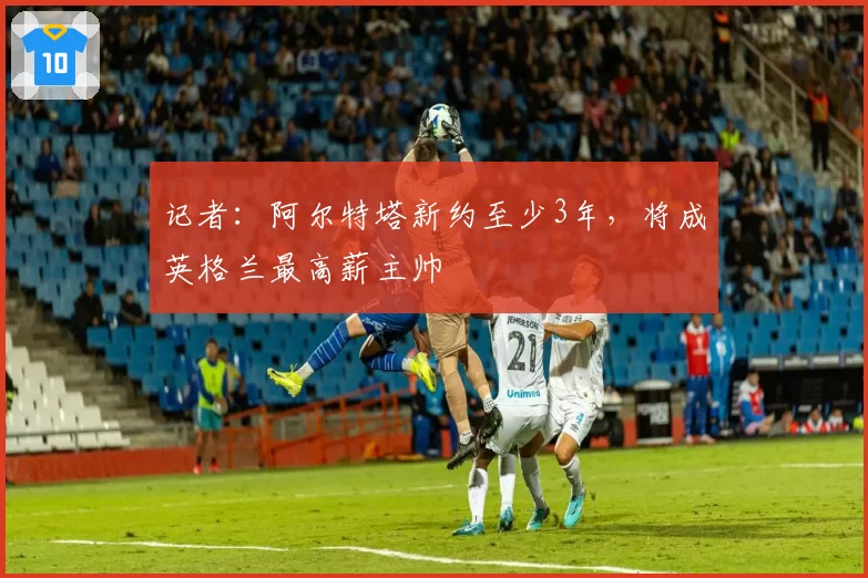 记者：阿尔特塔新约至少3年，将成英格兰最高薪主帅
