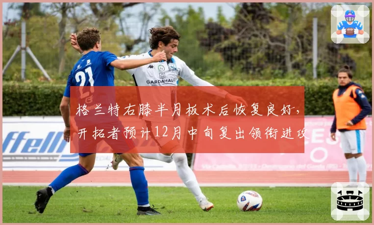 格兰特右膝半月板术后恢复良好，开拓者预计12月中旬复出领衔进攻