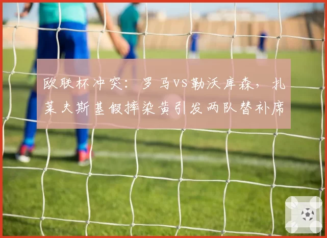 欧联杯冲突:罗马vs勒沃库森,扎莱夫斯基假摔染黄引发两队替补席混战