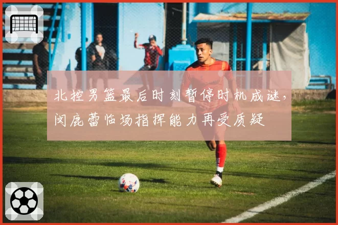 北控男篮最后时刻暂停时机成谜,闵鹿蕾临场指挥能力再受质疑