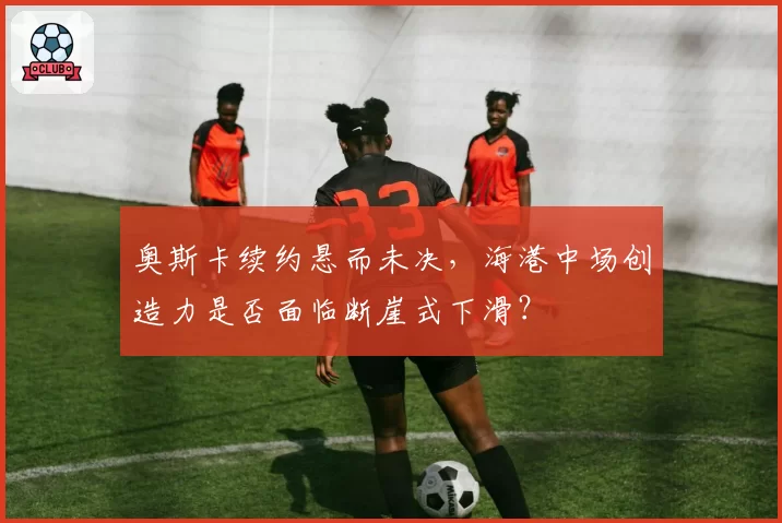 奥斯卡续约悬而未决，海港中场创造力是否面临断崖式下滑？