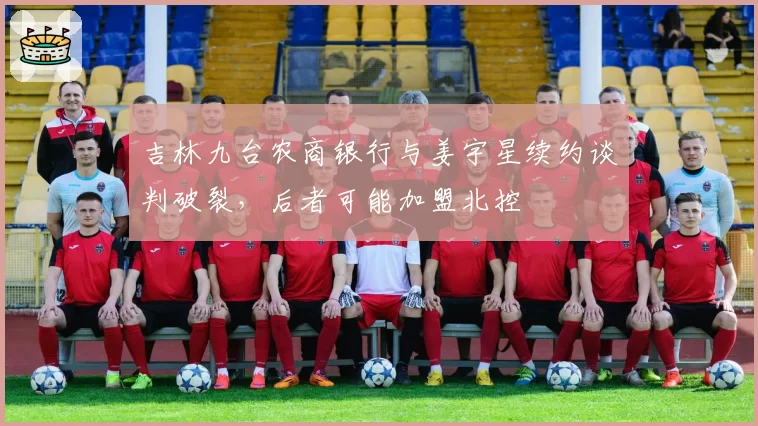 吉林九台农商银行与姜宇星续约谈判破裂,后者可能加盟北控